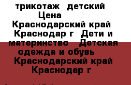 трикотаж  детский › Цена ­ 500 - Краснодарский край, Краснодар г. Дети и материнство » Детская одежда и обувь   . Краснодарский край,Краснодар г.